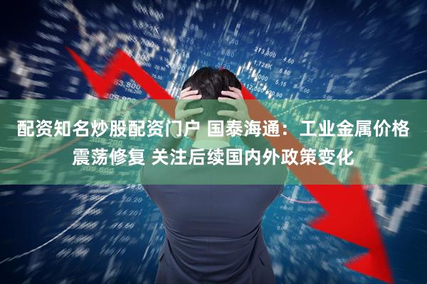 配资知名炒股配资门户 国泰海通：工业金属价格震荡修复 关注后续国内外政策变化