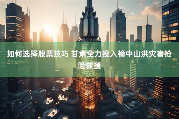 如何选择股票技巧 甘肃全力投入榆中山洪灾害抢险救援
