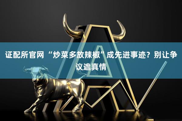 证配所官网 “炒菜多放辣椒”成先进事迹？别让争议遮真情