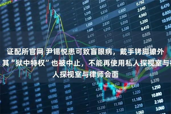 证配所官网 尹锡悦患可致盲眼病，戴手铐脚镣外出就医，其“狱中特权”也被中止，不能再使用私人探视室与律师会面