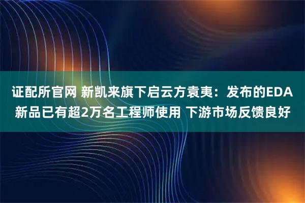 证配所官网 新凯来旗下启云方袁夷：发布的EDA新品已有超2万名工程师使用 下游市场反馈良好