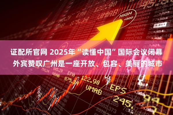证配所官网 2025年“读懂中国”国际会议闭幕 外宾赞叹广州是一座开放、包容、美丽的城市