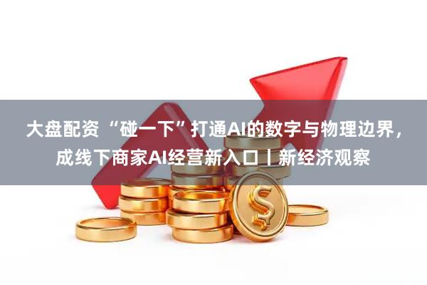 大盘配资 “碰一下”打通AI的数字与物理边界，成线下商家AI经营新入口丨新经济观察