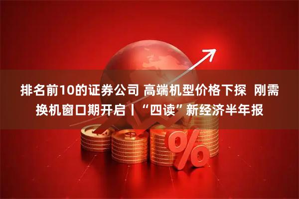 排名前10的证券公司 高端机型价格下探  刚需换机窗口期开启丨“四读”新经济半年报