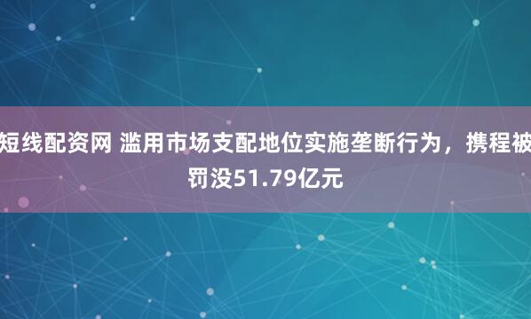 短线配资网 滥用市场支配地位实施垄断行为，携程被罚没51.79亿元